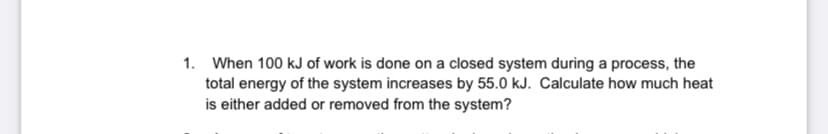 1. When 100 kJ of work is done on a closed system during a process, the
total energy of the system increases by 55.0 kJ. Calculate how much heat
is either added or removed from the system?
