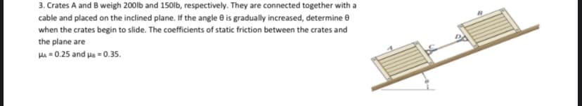 3. Crates A and B weigh 200lb and 150lb, respectively. They are connected together with a
cable and placed on the inclined plane. If the angle 0 is gradually increased, determine 8
when the crates begin to slide. The coefficients of static friction between the crates and
the plane are
HA = 0.25 and ua - 0.35.
