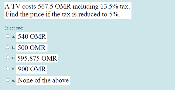 A TV costs 567.5 OMR including 13.5% tax.
Find the price if the tax is reduced to 5%.
Select one:
O a. 540 OMR
ов 500 ОMR
O . 595.875 OMR
O d. 900 OMR
e. None of the above
