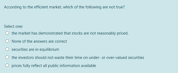 According to the efficient market, which of the following are not true?
Select one:
O the market has demonstrated that stocks are not reasonably priced.
O None of the answers are correct
O securities are in equilibrium
O the investors should not waste their time on under- or over-valued securities
O prices fully reflect all public information available
