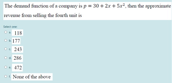 The demand function of a company is p = 30 + 2x + 5x², then the approximate
revenue from selling the fourth unit is
Select one:
O a 118
O b. 177
Oc 243
O d. 286
O e. 472
O f. None of the above
