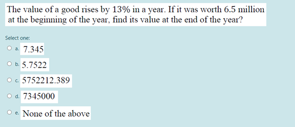 The value of a good rises by 13% in a year. If it was worth 6.5 million
at the beginning of the year, find its value at the end of the year?
Select one:
O a 7.345
O b. 5.7522
O c. 5752212.389
O d. 7345000
O e. None of the above
