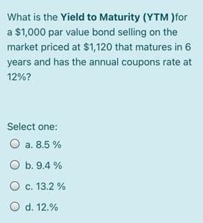 What is the Yield to Maturity (YTM)for
a $1,000 par value bond selling on the
market priced at $1,120 that matures in 6
years and has the annual coupons rate at
12%?
Select one:
O a. 8.5 %
O b. 9.4 %
O c. 13.2 %
O d. 12.%
