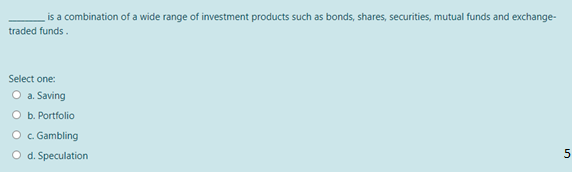 is a combination of a wide range of investment products such as bonds, shares, securities, mutual funds and exchange-
traded funds.
Select one:
O a. Saving
O b. Portfolio
O . Gambling
O d. Speculation
