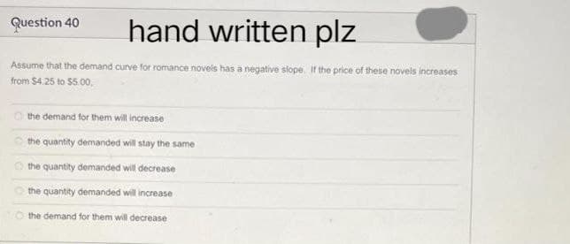 Question 40
hand written plz
Assume that the demand curve for romance novels has a negative slope. If the price of these novels increases
from $4.25 to $5.00,
the demand for them will increase
the quantity demanded will stay the same
the quantity demanded will decrease
the quantity demanded will increase
the demand for them will decrease