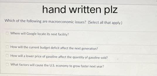 hand written plz
Which of the following are macroeconomic issues? (Select all that apply.)
Where will Google locate its next facility?
How will the current budget deficit affect the next generation?
How will a lower price of gasoline affect the quantity of gasoline sold?
What factors will cause the U.S. economy to grow faster next year?
DO