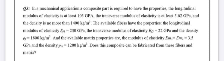 Q3: In a mechanical application a composite part is required to have the properties, the longitudinal
modulus of elasticity is at least 105 GPA, the transverse modulus of elasticity is at least 5.62 GPa, and
the density is no more than 1400 kg/m³. The available fibers have the properties: the longitudinal
modulus of elasticity En=230 GPa, the transverse modulus of elasticity Ep = 22 GPa and the density
Pf 1800 kg/m³. And the available matrix properties are, the modulus of elasticity Em Em₂ = 3.5
GPa and the density pm 1200 kg/m³. Does this composite can be fabricated from these fibers and
matrix?