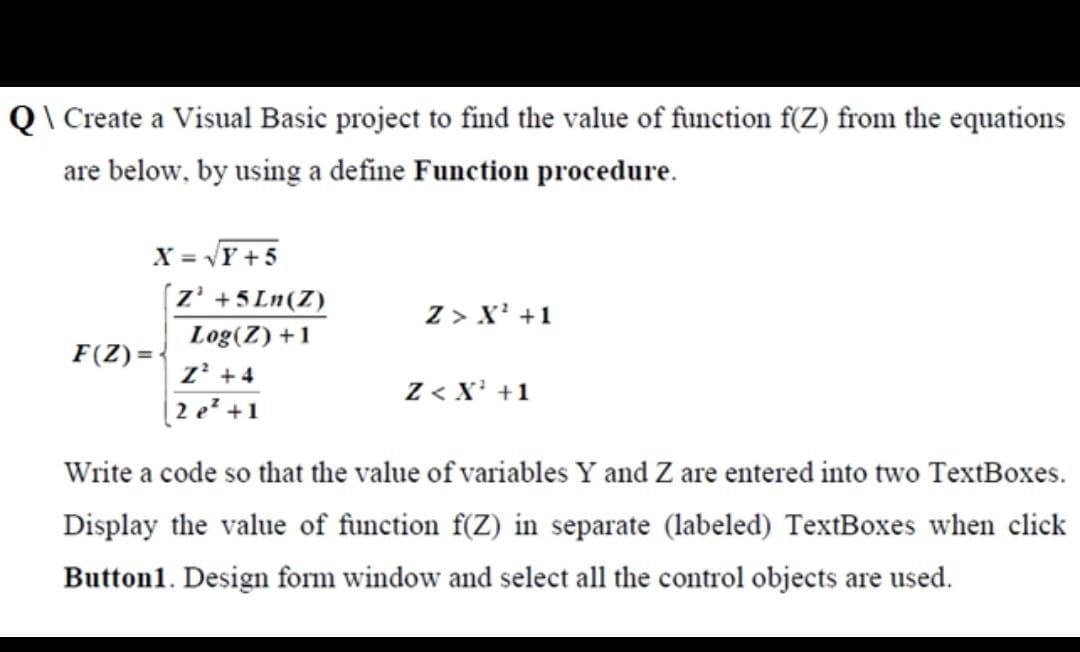 Q\ Create a Visual Basic project to find the value of function f(Z) from the equations
are below, by using a define Function procedure.
X = √Y+5
Z³ +5Ln(Z)
Z > X¹ +1
F(Z)=
Log(Z) +1
Z² +4
Z< X¹ +1
2 e² +1
Write a code so that the value of variables Y and Z are entered into two TextBoxes.
Display the value of function f(Z) in separate (labeled) TextBoxes when click
Button1. Design form window and select all the control objects are used.