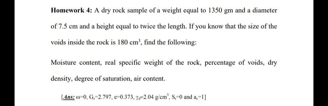 Homework 4: A dry rock sample of a weight equal to 1350 gm and a diameter
of 7.5 cm and a height equal to twice the length. If you know that the size of the
voids inside the rock is 180 cm³, find the following:
Moisture content, real specific weight of the rock, percentage of voids, dry
density, degree of saturation, air content.
[Ans: o=0, G₁=2.797, e-0.373, ya-2.04 g/cm³, S,=0 and a. 1]