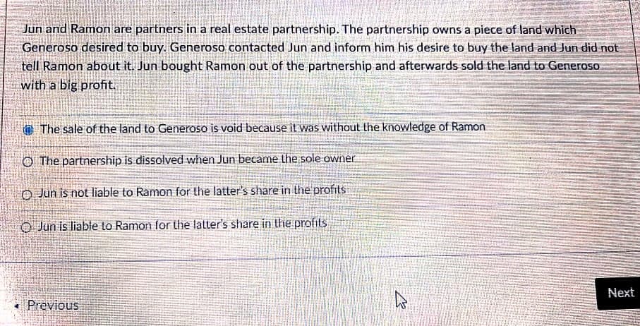 Jun and Ramon are partners in a real estate partnership. The partnership owns a piece of land which
Generoso desired to buy. Generoso contacted Jun and inform him his desire to buy the land and Jun did not
tell Ramon about it. Jun bought Ramon out of the partnership and afterwards sold the land to Generoso
with a big profit.
@ The sale of the land to Generoso is void because it was without the knowledge of Ramon
O The partnership is dissolved when Jun became the sole owner
O Jun is not liable to Ramon for the latter's share in the profits
O Jun is liable to Ramon for the lalter's share in the profits
Next
Previous
