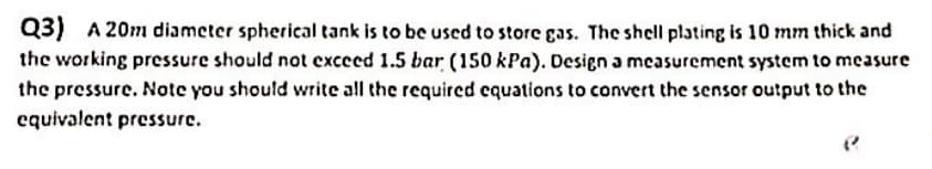 Q3) A 20m diameter spherical tank is to be used to store gas. The shell plating is 10 mm thick and
the working pressure should not exceed 1.5 bar (150 kPa). Design a measurement system to measure
the pressure. Note you should write all the required equations to convert the sensor output to the
equivalent pressure.
P