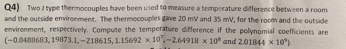 Q4) Two J type thermocouples have been used to measure a temperature difference between a room
and the outside environment. The thermocouples gave 20 mV and 35 mV, for the room and the outside
environment, respectively. Compute the temperature difference if the polynomial coefficients are
(-0.0488683, 19873.1,-218615, 1.15692 x 107,-2.64918 x 108 and 2.01844 × 10%).