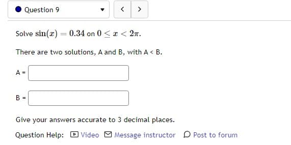 Question 9
Solve sin(x) = 0.34 on 0 < x < 2π.
There are two solutions, A and B, with A< B.
A =
>
B =
Give your answers accurate to 3 decimal places.
Question Help:
Video Message instructor Post to forum