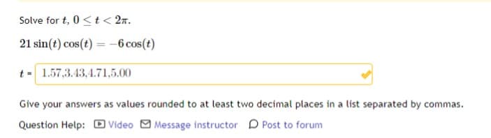 Solve for t, 0 < t < 2.
21 sin(t) cos(t) = -6 cos(t)
t = 1.57,3.43,4.71,5.00
Give your answers as values rounded to at least two decimal places in a list separated by commas.
Question Help: Video Message instructor
Post to forum