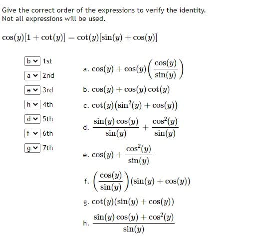 Give the correct order of the expressions to verify the identity.
Not all expressions will be used.
cos(y) [1 + cot(y)] = cot(y) [sin(y) + cos(y)]
b✓ 1st
a ✓ 2nd
e ✓ 3rd
h✓ 4th
d✓ 5th
f✓ 6th
g✓ 7th
a. cos(y) + cos(y) |
b. cos(y) + cos(y) cot(y)
c. cot(y) (sin²(y) + cos(y))
cos² (y)
sin(y) cos(y)
sin(y)
sin(y)
d.
e. cos(y) +
f.
cos(y)
sin(y)
h.
+
cos(y)
sin(y)
cos² (y)
sin(y)
(sin(y) + cos(y))
g. cot(y) (sin(y) + cos(y))
sin(y) cos(y) + cos² (y)
sin(y)