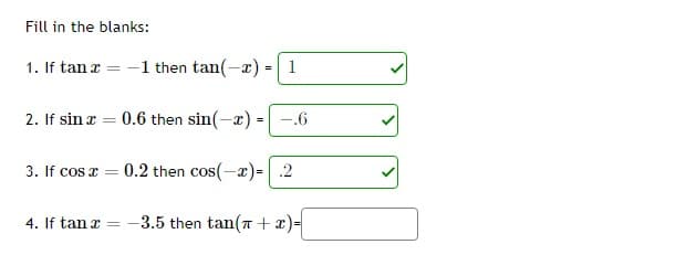 Fill in the blanks:
1. If tan x = -1 then tan(-x) =
=
2. If sin x = 0.6 then sin(-x) = -.6
1
3. If cos x = 0.2 then cos(-x) = 2
-3.5 then tan(+x)=
4. If tan x =