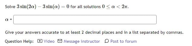 Solve 3 sin(2a) - 3 sin(a)= 0 for all solutions 0 < a < 2π.
α =
Give your answers accurate to at least 2 decimal places and in a list separated by commas.
Question Help:
Video Message instructor
Post to forum