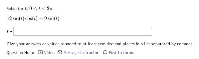 Solve for t, 0< t < 2π.
12 sin(t) cos(t) = 9 sin(t)
t =
Give your answers as values rounded to at least two decimal places in a list separated by commas.
Question Help: Video Message instructor
Post to forum