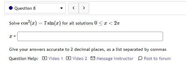 Question 8
<
x =
>
Solve cos²(x) = 7 sin(x) for all solutions 0 < x < 2
Give your answers accurate to 2 decimal places, as a list separated by commas
Question Help: Video 1 Video 2 Message instructor Post to forum