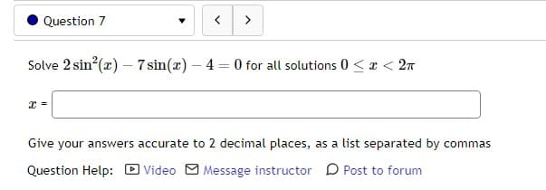 Question 7
< >
Solve 2 sin²(x) - 7 sin(x) - 4 = 0 for all solutions 0<x< 2π
Give your answers accurate to 2 decimal places, as a list separated by commas
Question Help:
Video Message instructor Post to forum