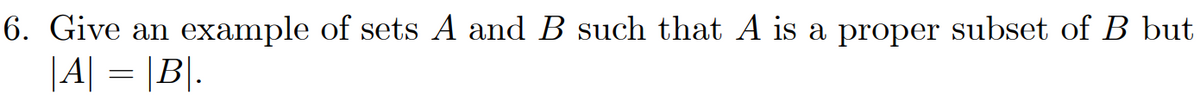 6. Give an example of sets A and B such that A is a proper subset of B but
|A| = |B|.