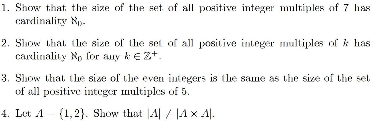 1. Show that the size of the set of all positive integer multiples of 7 has
cardinality No.
2. Show that the size of the set of all positive integer multiples of k has
cardinality No for any k € Z+.
3. Show that the size of the even integers is the same as the size of the set
of all positive integer multiples of 5.
4. Let A = {1, 2}. Show that |A| ‡ |A × A|.