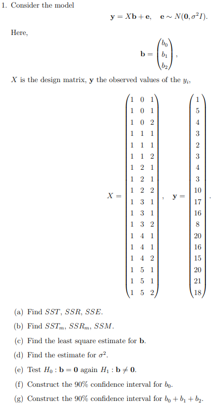 1. Consider the model
Here,
y = Xb + e,
X =
(a) Find SST, SSR, SSE.
(b) Find SSTm, SSRm, SSM.
b=b₁
b₂
X is the design matrix, y the observed values of the yi,
10 1
0 1
02
1 1
1 1 1
1
1 2
1 2 1
1
1
1
1 2 1
1
22
1 3 1
1
3 1
132
14 1
1 4 1
1 42
15 1
151
1 52
e~
~ N(0,0²1).
bo
7
7
y =
3
2
3
4
3
10
17
16
8
20
16
15
20
21
18
(c) Find the least square estimate for b.
(d) Find the estimate for ².
(e) Test Ho: b = 0 again H₁ : b = 0.
(f) Construct the 90% confidence interval for bo.
(g) Construct the 90% confidence interval for bo + b₁ + b₂.