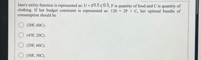 Jane's utility function is represented as: U - F0.5 C0.5, F is quantity of food and C is quantity of
clothing. If her budget constraint is represented as: 120 = 2F+C, her optimal bundle of
consumption should be
(30F, 60C).
O (45F, 20C).
(20F, 60C).
(50F, 50C).