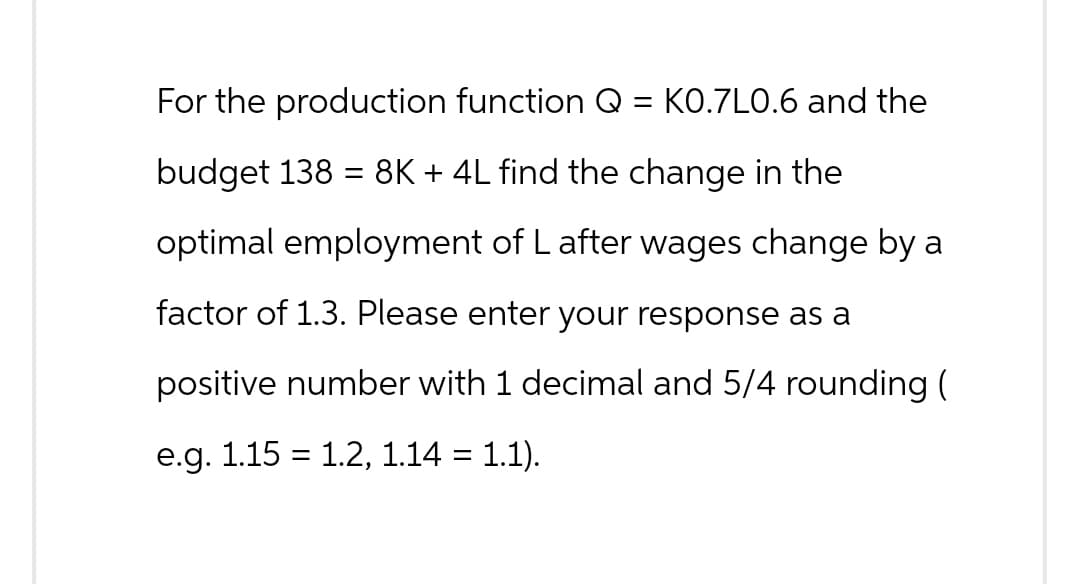 For the production function Q
budget 138 = 8K + 4L find the change in the
optimal employment of L after wages change by a
factor of 1.3. Please enter your response as a
positive number with 1 decimal and 5/4 rounding (
e.g. 1.15 = 1.2, 1.14 = 1.1).
= K0.7L0.6 and the