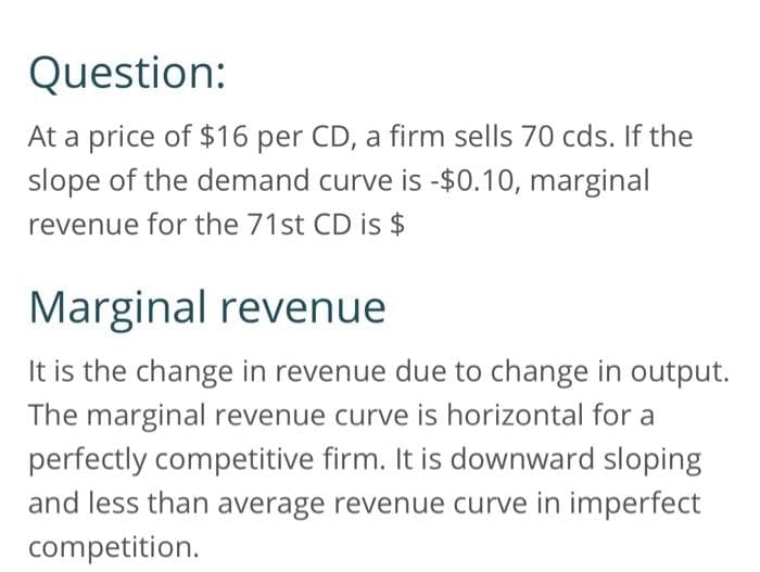 Question:
At a price of $16 per CD, a firm sells 70 cds. If the
slope of the demand curve is -$0.10, marginal
revenue for the 71st CD is $
Marginal revenue
It is the change in revenue due to change in output.
The marginal revenue curve is horizontal for a
perfectly competitive firm. It is downward sloping
and less than average revenue curve in imperfect
competition.