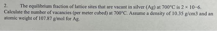 2.
The equilibrium fraction of lattice sites that are vacant in silver (Ag) at 700°C is 2 x 10-6.
Calculate the number of vacancies (per meter cubed) at 700°C. Assume a density of 10.35 g/cm3 and an
atomic weight of 107.87 g/mol for Ag.