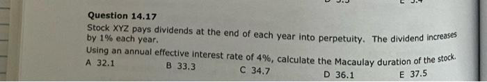 Question 14.17
Stock XYZ pays dividends at the end of each year into perpetuity. The dividend increases
by 1% each year.
Using an annual effective interest rate of 4%, calculate the Macaulay duration of the stock.
A 32.1
B 33.3
C 34.7
D 36.1
E 37.5