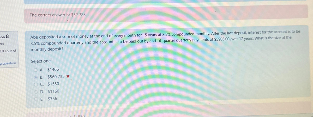 on 8
ect
0.00 out of
g question
The correct answer is: $32 723
Abe deposited a sum of money at the end of every month for 15 years at 8.5% compounded monthly. After the last deposit, interest for the account is to be
3.5% compounded quarterly and the account is to be paid out by end-of-quarter quarterly payments of $5905.00 over 17 years. What is the size of the
monthly deposit?
Select one:
O A. $1466
B.
O C.
$560 735 *
$1550
OD. $1160
OE. $756
$1550