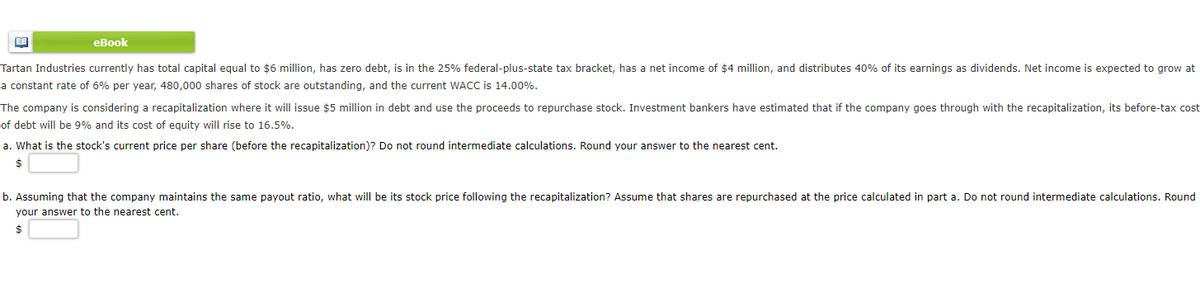 BA
eBook
Tartan Industries currently has total capital equal to $6 million, has zero debt, is in the 25% federal-plus-state tax bracket, has a net income of $4 million, and distributes 40% of its earnings as dividends. Net income is expected to grow at
a constant rate of 6% per year, 480,000 shares of stock are outstanding, and the current WACC is 14.00%.
The company is considering a recapitalization where it will issue $5 million in debt and use the proceeds to repurchase stock. Investment bankers have estimated that if the company goes through with the recapitalization, its before-tax cost
of debt will be 9% and its cost of equity will rise to 16.5%.
a. What is the stock's current price per share (before the recapitalization)? Do not round intermediate calculations. Round your answer to the nearest cent.
$
b. Assuming that the company maintains the same payout ratio, what will be its stock price following the recapitalization? Assume that shares are repurchased at the price calculated in part a. Do not round intermediate calculations. Round
your answer to the nearest cent.
$