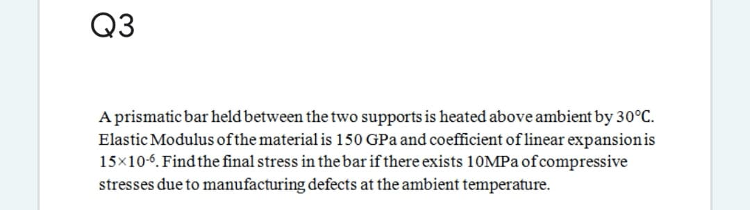 Q3
A prismatic bar held between the two supports is heated above ambient by 30°C.
Elastic Modulus ofthe material is 150 GPa and coefficient of linear expansionis
15x10-6. Findthe final stress in the bar if there exists 10MPA of compressive
stresses due to manufacturing defects at the ambient temperature.
