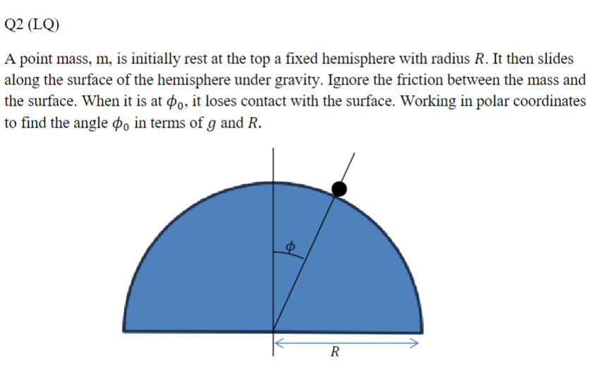 Q2 (LQ)
A point mass, m, is initially rest at the top a fixed hemisphere with radius R. It then slides
along the surface of the hemisphere under gravity. Ignore the friction between the mass and
the surface. When it is at 0, it loses contact with the surface. Working in polar coordinates
to find the angle o in terms of g and R.
Φ
R