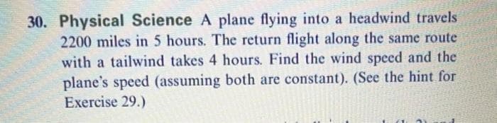 30. Physical Science A plane flying into a headwind travels
2200 miles in 5 hours. The return flight along the same route
with a tailwind takes 4 hours. Find the wind speed and the
plane's speed (assuming both are constant). (See the hint for
Exercise 29.)