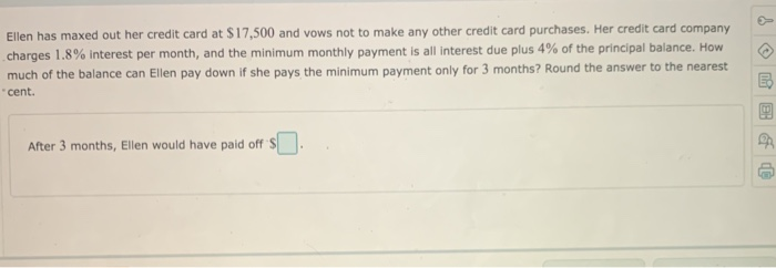 Ellen has maxed out her credit card at $17,500 and vows not to make any other credit card purchases. Her credit card company
charges 1.8% interest per month, and the minimum monthly payment is all interest due plus 4% of the principal balance. How
much of the balance can Ellen pay down if she pays the minimum payment only for 3 months? Round the answer to the nearest
"cent.
After 3 months, Ellen would have paid off S
+
BB &
d