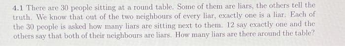 4.1 There are 30 people sitting at a round table. Some of them are liars, the others tell the
truth. We know that out of the two neighbours of every liar, exactly one is a liar. Each of
the 30 people is asked how many liars are sitting next to them. 12 say exactly one and the
others say that both of their neighbours are liars. How many liars are there around the table?