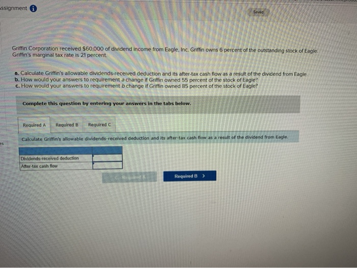 assignment
Griffin Corporation received $60,000 of dividend income from Eagle, Inc. Griffin owns 6 percent of the outstanding stock of Eagle
Griffin's marginal tax rate is 21 percent.
a. Calculate Griffin's allowable dividends-received deduction and its after-tax cash flow as a result of the dividend from Eagle.
b. How would your answers to requirement a change if Griffin owned 55 percent of the stock of Eagle?
c. How would your answers to requirement b change if Griffin owned 85 percent of the stock of Eagle?
Complete this question by entering your answers in the tabs below.
Required A Required B
Required C
Dividends-received deduction
After-tax cash flow
Saved
Calculate Griffin's allowable dividends-received deduction and its after-tax cash flow as a result of the dividend from Eagle.
Required A
Required B >