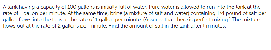 A tank having a capacity of 100 gallons is initially full of water. Pure water is allowed to run into the tank at the
rate of 1 gallon per minute. At the same time, brine (a mixture of salt and water) containing 1/4 pound of salt per
gallon flows into the tank at the rate of 1 gallon per minute. (Assume that there is perfect mixing.) The mixture
flows out at the rate of 2 gallons per minute. Find the amount of salt in the tank after t minutes.