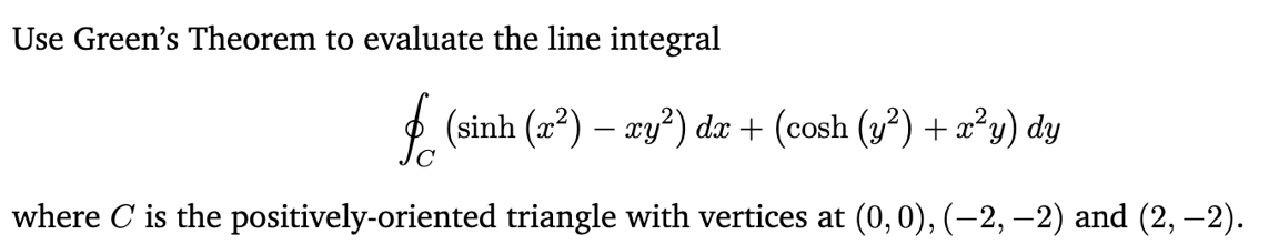 Use Green's Theorem to evaluate the line integral
fr (sinh (x²) – ry²) dx + (cosh (y²) + x²y) dy
where C is the positively-oriented triangle with vertices at (0,0), (-2, −2) and (2, −2).