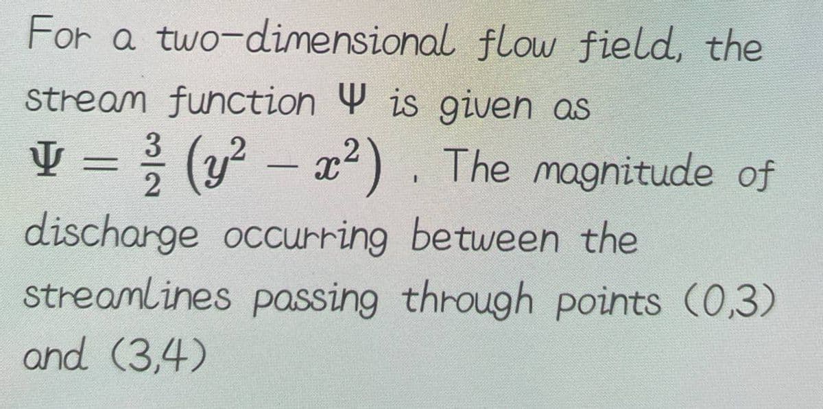 For a two-dimensional
stream function is given as
y = ³/2 (y² – x²). The magnitude of
discharge occurring between the
streamlines passing through points (0,3)
and (3,4)
flow field, the