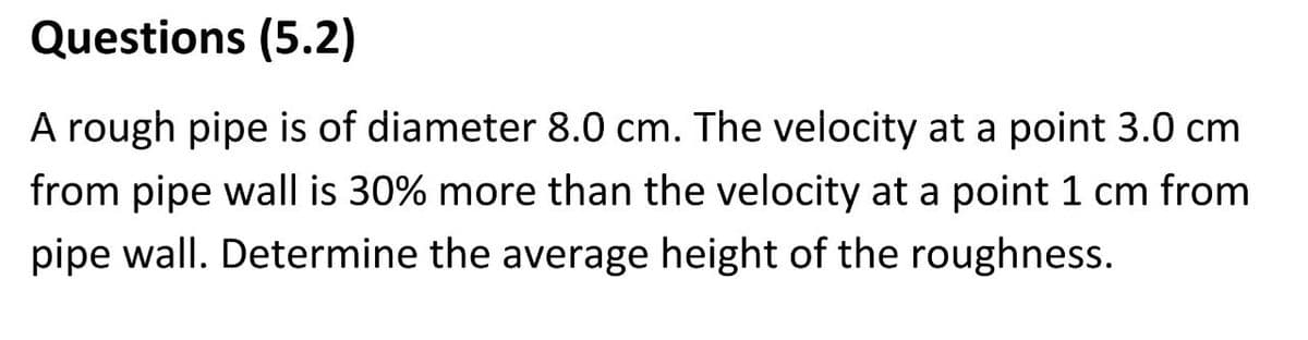 Questions (5.2)
A rough pipe is of diameter 8.0 cm. The velocity at a point 3.0 cm
from pipe wall is 30% more than the velocity at a point 1 cm from
pipe wall. Determine the average height of the roughness.