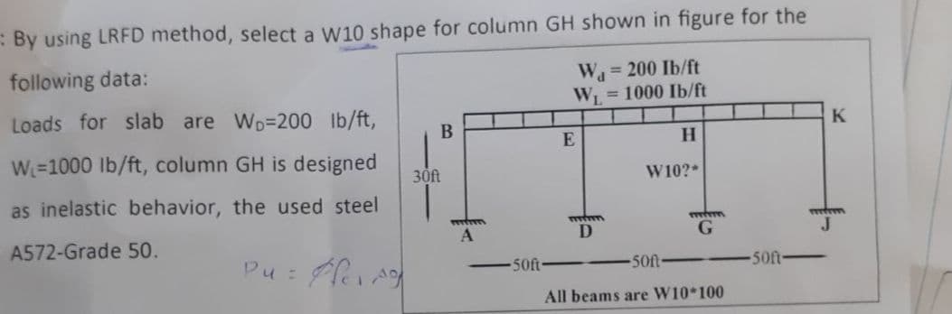 : By using LRFD method, select a W10 shape for column GH shown in figure for the
following data:
W= 200 Ib/ft
W = 1000 Ib/ft
%3!
Loads for slab are Wo=200 lb/ft,
K
B
H.
W=1000 lb/ft, column GH is designed
30ft
W10?*
as inelastic behavior, the used steel
wwwm
A
J
A572-Grade 50.
Pu :
50ft
50ft-
50ft
All beams are W10*100
