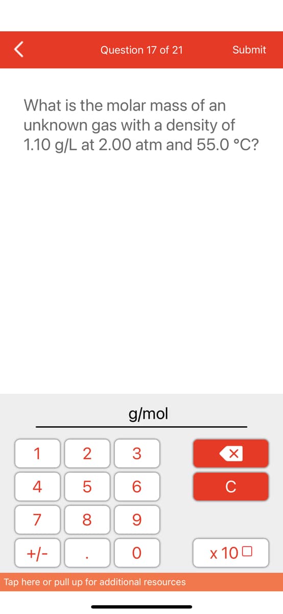 1
4
7
+/-
Question 17 of 21
What is the molar mass of an
unknown gas with a density of
1.10 g/L at 2.00 atm and 55.0 °C?
2
5
8
g/mol
3
60
9
O
Submit
Tap here or pull up for additional resources
XU
x 100