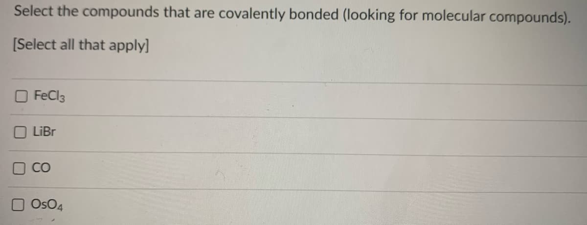 Select the compounds that are covalently bonded (looking for molecular compounds).
[Select all that apply]
O FeCl3
LiBr
CO
Os04
