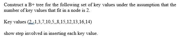 Construct a B+ tree for the following set of key values under the assumption that the
number of key values that fit in a node is 2.
Key values (2-1,3,7,10,58,15,12,13,16,14)
show step involved in inserting each key value.
