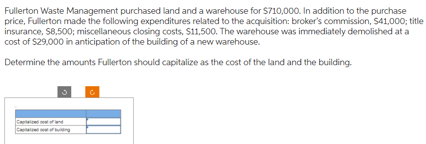 Fullerton Waste Management purchased land and a warehouse for $710,000. In addition to the purchase
price, Fullerton made the following expenditures related to the acquisition: broker's commission, $41,000; title
insurance, $8,500; miscellaneous closing costs, $11,500. The warehouse was immediately demolished at a
cost of $29,000 in anticipation of the building of a new warehouse.
Determine the amounts Fullerton should capitalize as the cost of the land and the building.
3
Capitalized cost of land
Capitalized cost of building
o