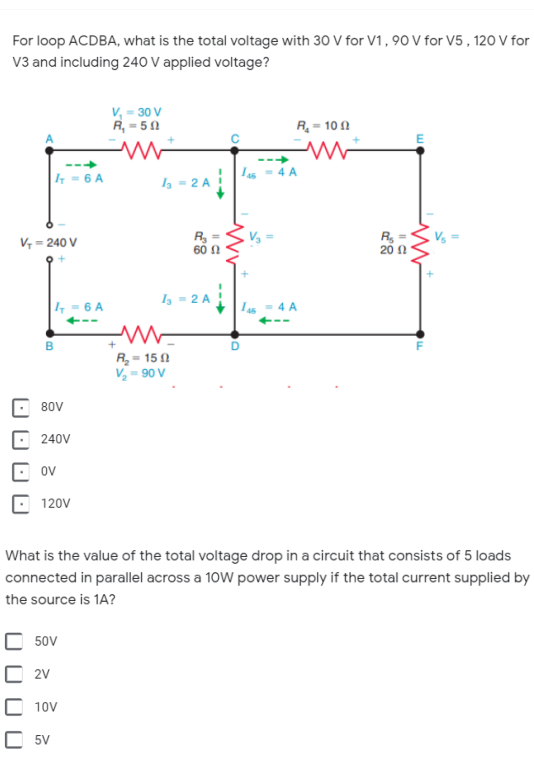 For loop ACDBA, what is the total voltage with 30 V for V1, 90 V for V5 , 120 V for
V3 and including 240 V applied voltage?
v, = 30 V
R, = 50
R = 10 1
E
|4 = 6 A
I = 2 A
R =
60 A
R, =
20 N
V = 240 V
I, = 2 A
|, = 6 A
R,- 150
V, - 90 V
80V
240V
ov
120V
What is the value of the total voltage drop in a circuit that consists of 5 loads
connected in parallel across a 10W power supply if the total current supplied by
the source is 1A?
C 50v
2V
C 10v
C 5V
O O
0 O O 0
